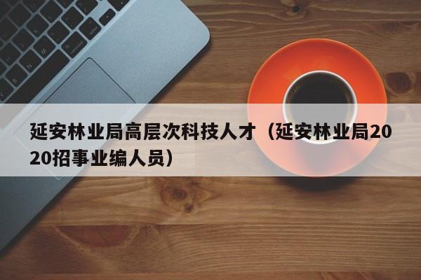 延安林业局高层次科技人才（延安林业局2020招事业编人员）-第1张图片-科学人才网 - 优质科学人才招聘平台
