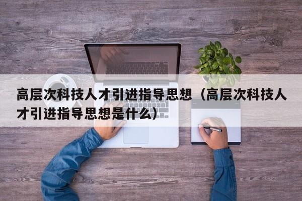 高层次科技人才引进指导思想（高层次科技人才引进指导思想是什么）-第1张图片-科学人才网 - 优质科学人才招聘平台