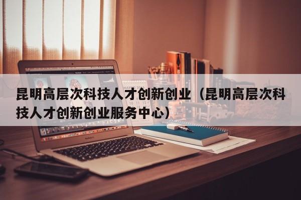 昆明高层次科技人才创新创业（昆明高层次科技人才创新创业服务中心）-第1张图片-科学人才网 - 优质科学人才招聘平台