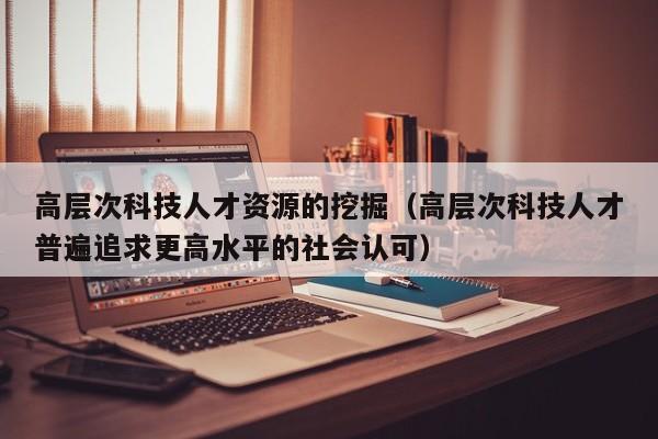 高层次科技人才资源的挖掘（高层次科技人才普遍追求更高水平的社会认可）-第1张图片-科学人才网 - 优质科学人才招聘平台