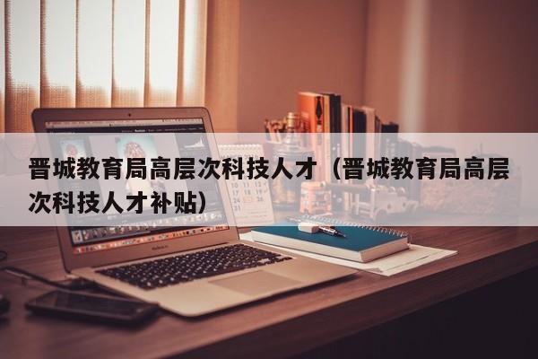 晋城教育局高层次科技人才（晋城教育局高层次科技人才补贴）-第1张图片-科学人才网 - 优质科学人才招聘平台