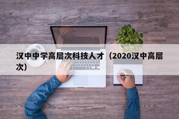汉中中学高层次科技人才（2020汉中高层次）-第1张图片-科学人才网 - 优质科学人才招聘平台