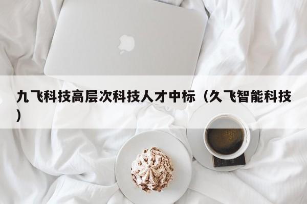 九飞科技高层次科技人才中标（久飞智能科技）-第1张图片-科学人才网 - 优质科学人才招聘平台