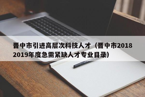 晋中市引进高层次科技人才（晋中市20182019年度急需紧缺人才专业目录）-第1张图片-科学人才网 - 优质科学人才招聘平台