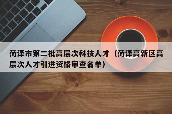 菏泽市第二批高层次科技人才（菏泽高新区高层次人才引进资格审查名单）-第1张图片-科学人才网 - 优质科学人才招聘平台