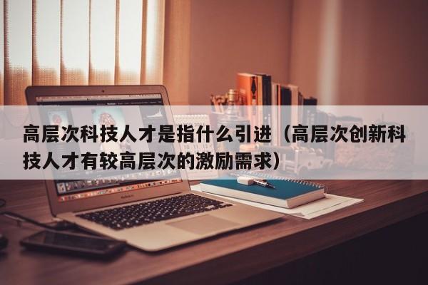 高层次科技人才是指什么引进（高层次创新科技人才有较高层次的激励需求）-第1张图片-科学人才网 - 优质科学人才招聘平台