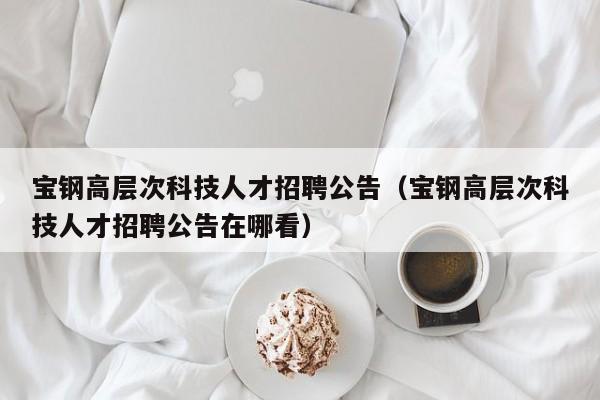 宝钢高层次科技人才招聘公告（宝钢高层次科技人才招聘公告在哪看）-第1张图片-科学人才网 - 优质科学人才招聘平台