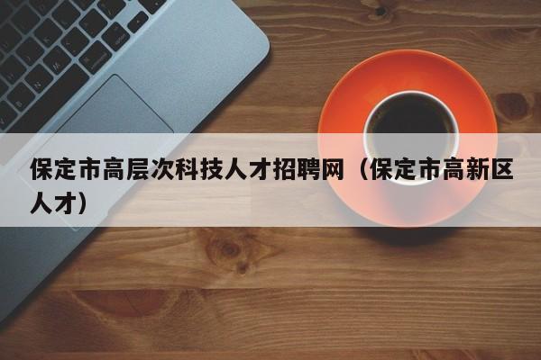 保定市高层次科技人才招聘网（保定市高新区人才）-第1张图片-科学人才网 - 优质科学人才招聘平台