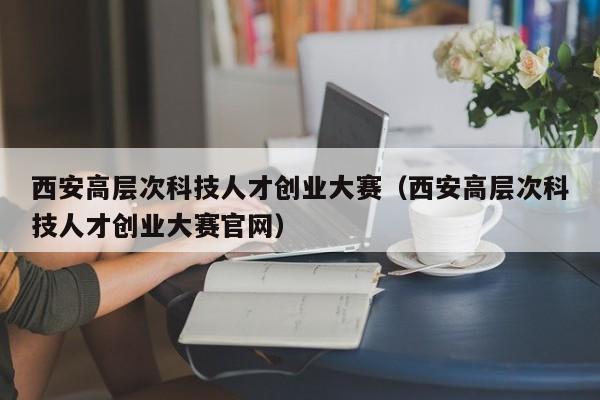 西安高层次科技人才创业大赛（西安高层次科技人才创业大赛官网）-第1张图片-科学人才网 - 优质科学人才招聘平台