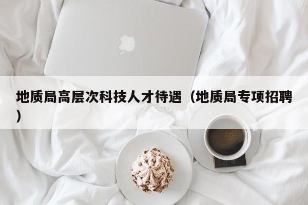 地质局高层次科技人才待遇（地质局专项招聘）-第1张图片-科学人才网 - 优质科学人才招聘平台