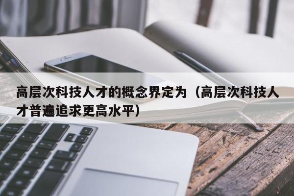 高层次科技人才的概念界定为（高层次科技人才普遍追求更高水平）-第1张图片-科学人才网 - 优质科学人才招聘平台