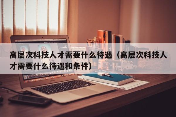 高层次科技人才需要什么待遇（高层次科技人才需要什么待遇和条件）-第1张图片-科学人才网 - 优质科学人才招聘平台
