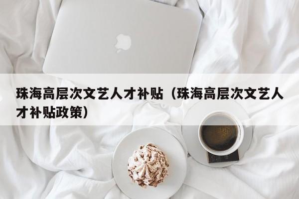 珠海高层次文艺人才补贴（珠海高层次文艺人才补贴政策）-第1张图片-科学人才网 - 优质科学人才招聘平台