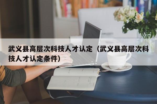武义县高层次科技人才认定（武义县高层次科技人才认定条件）-第1张图片-科学人才网 - 优质科学人才招聘平台