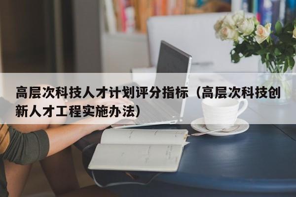 高层次科技人才计划评分指标（高层次科技创新人才工程实施办法）-第1张图片-科学人才网 - 优质科学人才招聘平台