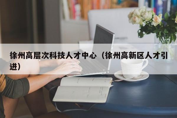 徐州高层次科技人才中心（徐州高新区人才引进）-第1张图片-科学人才网 - 优质科学人才招聘平台