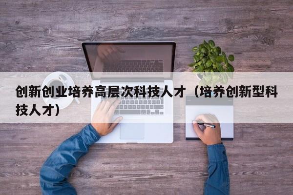 创新创业培养高层次科技人才（培养创新型科技人才）-第1张图片-科学人才网 - 优质科学人才招聘平台