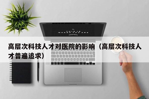 高层次科技人才对医院的影响（高层次科技人才普遍追求）-第1张图片-科学人才网 - 优质科学人才招聘平台