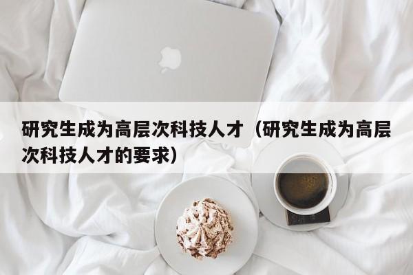 研究生成为高层次科技人才（研究生成为高层次科技人才的要求）-第1张图片-科学人才网 - 优质科学人才招聘平台