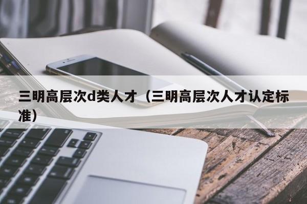 三明高层次d类人才（三明高层次人才认定标准）-第1张图片-科学人才网 - 优质科学人才招聘平台