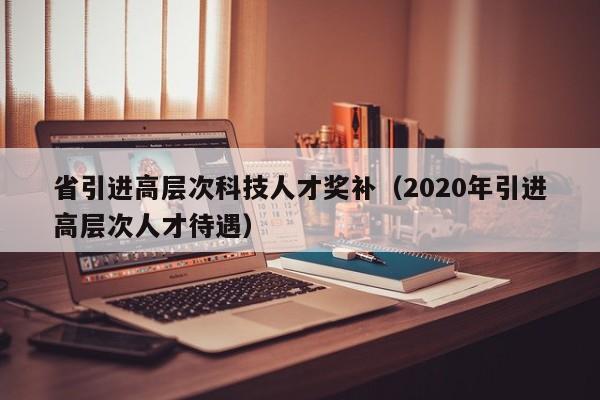 省引进高层次科技人才奖补（2020年引进高层次人才待遇）-第1张图片-科学人才网 - 优质科学人才招聘平台