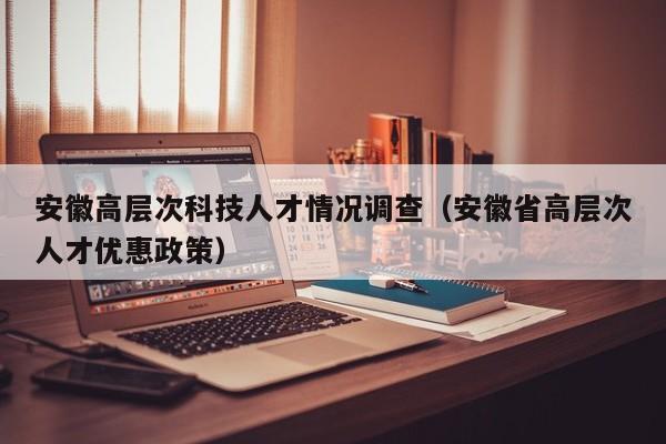 安徽高层次科技人才情况调查（安徽省高层次人才优惠政策）-第1张图片-科学人才网 - 优质科学人才招聘平台