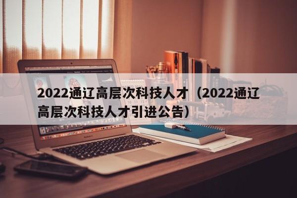 2022通辽高层次科技人才（2022通辽高层次科技人才引进公告）-第1张图片-科学人才网 - 优质科学人才招聘平台
