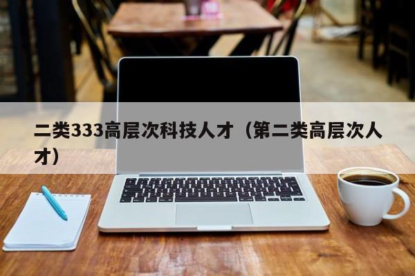 二类333高层次科技人才（第二类高层次人才）-第1张图片-科学人才网 - 优质科学人才招聘平台