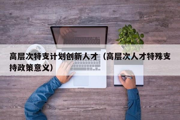 高层次特支计划创新人才（高层次人才特殊支持政策意义）-第1张图片-科学人才网 - 优质科学人才招聘平台