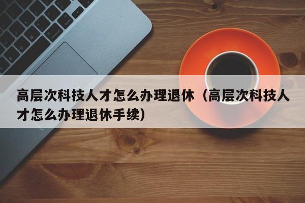 高层次科技人才怎么办理退休（高层次科技人才怎么办理退休手续）-第1张图片-科学人才网 - 优质科学人才招聘平台