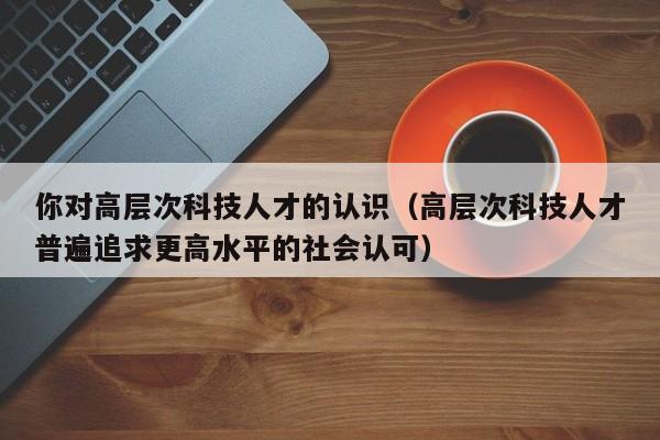 你对高层次科技人才的认识（高层次科技人才普遍追求更高水平的社会认可）-第1张图片-科学人才网 - 优质科学人才招聘平台
