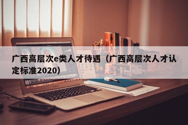 广西高层次e类人才待遇（广西高层次人才认定标准2020）-第1张图片-科学人才网 - 优质科学人才招聘平台