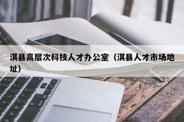 淇县高层次科技人才办公室（淇县人才市场地址）-第1张图片-科学人才网 - 优质科学人才招聘平台