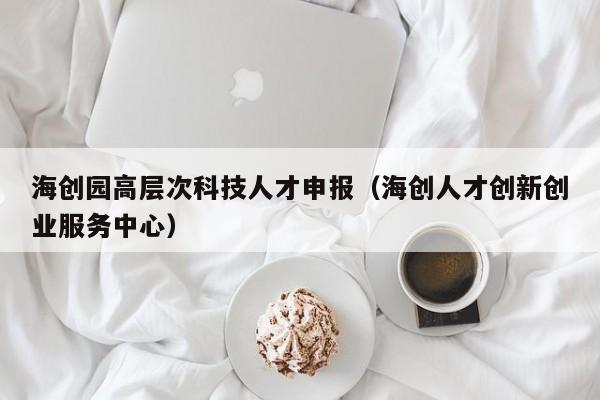 海创园高层次科技人才申报（海创人才创新创业服务中心）-第1张图片-科学人才网 - 优质科学人才招聘平台