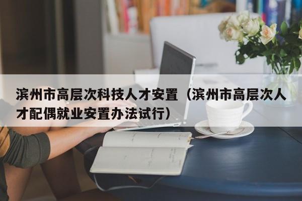 滨州市高层次科技人才安置（滨州市高层次人才配偶就业安置办法试行）-第1张图片-科学人才网 - 优质科学人才招聘平台
