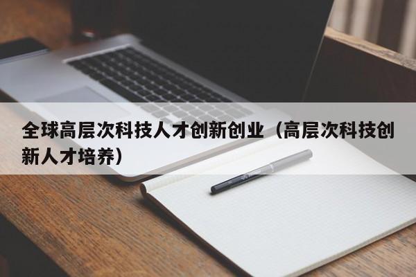 全球高层次科技人才创新创业（高层次科技创新人才培养）-第1张图片-科学人才网 - 优质科学人才招聘平台