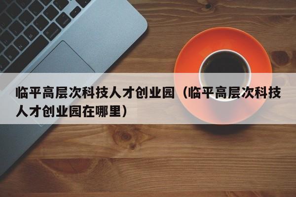 临平高层次科技人才创业园（临平高层次科技人才创业园在哪里）-第1张图片-科学人才网 - 优质科学人才招聘平台