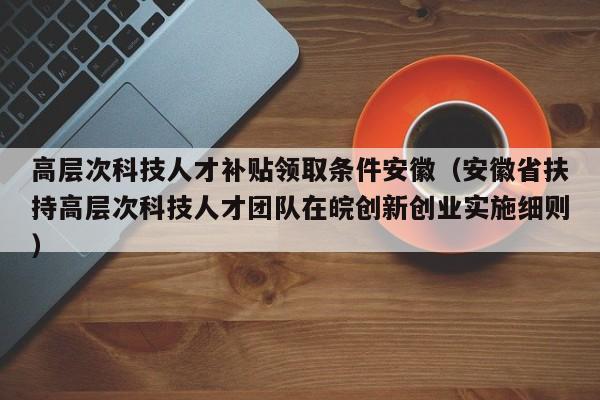高层次科技人才补贴领取条件安徽（安徽省扶持高层次科技人才团队在皖创新创业实施细则）-第1张图片-科学人才网 - 优质科学人才招聘平台