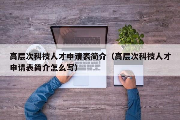 高层次科技人才申请表简介（高层次科技人才申请表简介怎么写）-第1张图片-科学人才网 - 优质科学人才招聘平台