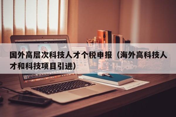 国外高层次科技人才个税申报（海外高科技人才和科技项目引进）-第1张图片-科学人才网 - 优质科学人才招聘平台