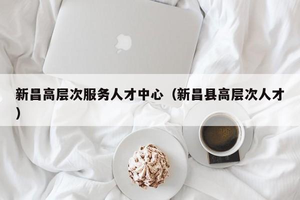新昌高层次服务人才中心（新昌县高层次人才）-第1张图片-科学人才网 - 优质科学人才招聘平台
