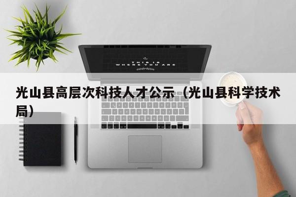 光山县高层次科技人才公示（光山县科学技术局）-第1张图片-科学人才网 - 优质科学人才招聘平台