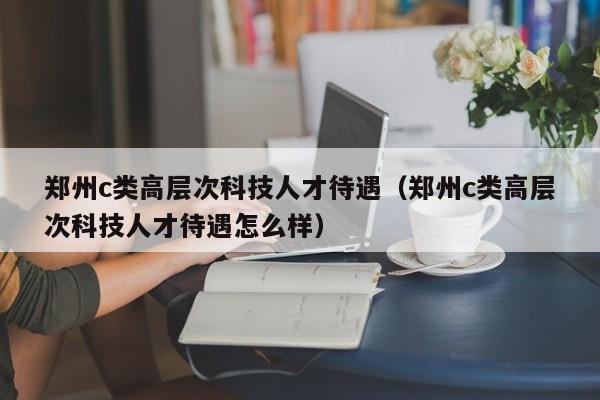 郑州c类高层次科技人才待遇（郑州c类高层次科技人才待遇怎么样）-第1张图片-科学人才网 - 优质科学人才招聘平台