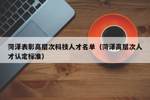菏泽表彰高层次科技人才名单（菏泽高层次人才认定标准）-第1张图片-科学人才网 - 优质科学人才招聘平台