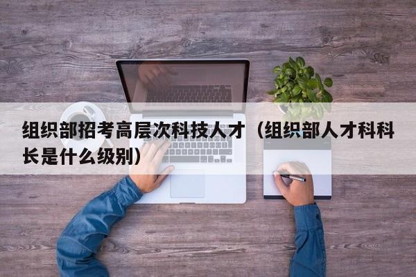 组织部招考高层次科技人才（组织部人才科科长是什么级别）-第1张图片-科学人才网 - 优质科学人才招聘平台