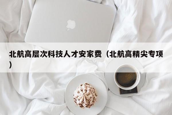 北航高层次科技人才安家费（北航高精尖专项）-第1张图片-科学人才网 - 优质科学人才招聘平台
