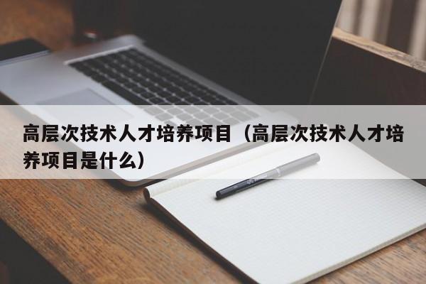 高层次技术人才培养项目（高层次技术人才培养项目是什么）-第1张图片-科学人才网 - 优质科学人才招聘平台