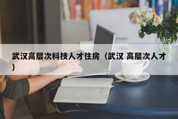 武汉高层次科技人才住房（武汉 高层次人才）-第1张图片-科学人才网 - 优质科学人才招聘平台