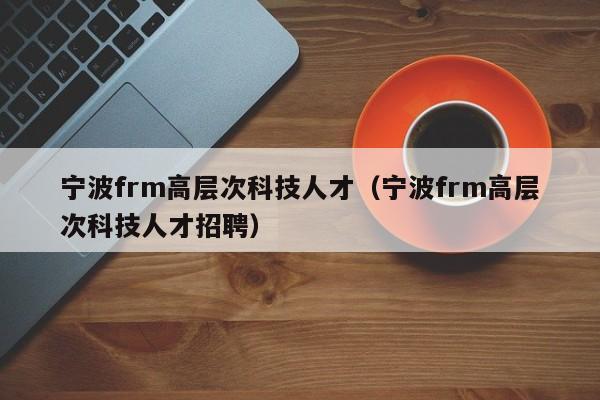 宁波frm高层次科技人才（宁波frm高层次科技人才招聘）-第1张图片-科学人才网 - 优质科学人才招聘平台