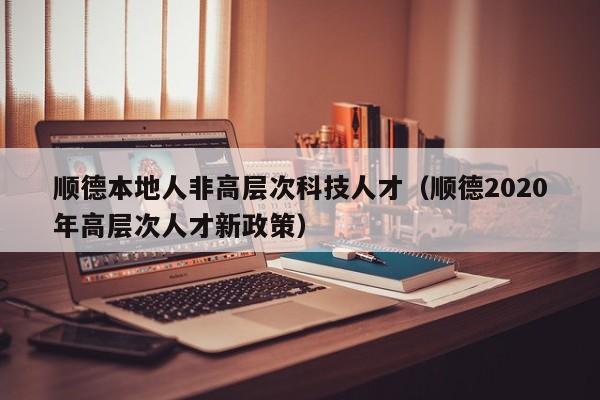 顺德本地人非高层次科技人才（顺德2020年高层次人才新政策）-第1张图片-科学人才网 - 优质科学人才招聘平台